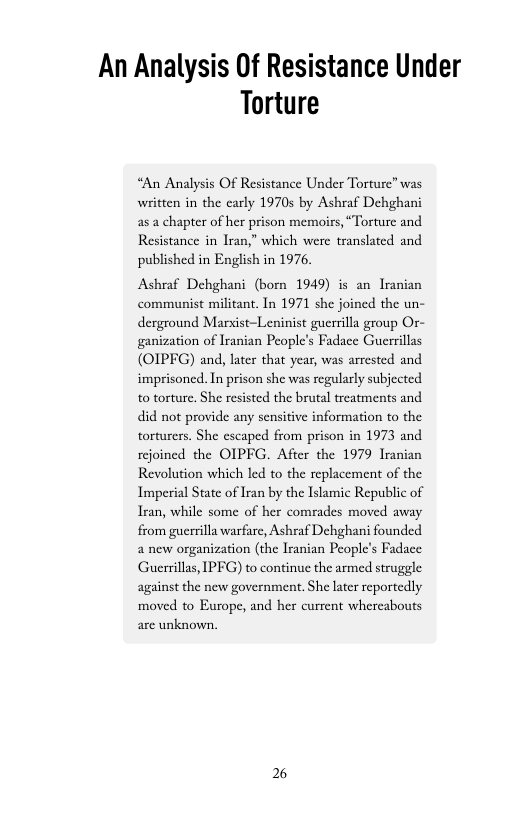 An Analysis Of Resistance Under Torture  “An Analysis Of Resistance Under Torture” was written in the early 1970 by Ashraf Dehghani asa chapter of her prison memoirs, “Torture and Resistance in Iran,” which were translated and published in English in 1976,  Ashraf Dehghani (born 1949) is an Iranian communist militant. In 1971 she joined the un- derground Marsist-Leninist guerrilla group Or- ganization of Iranian People’s Fadace Guerrillas (OIPFG) and, later that yeas, was arested and imprisoned. In prison she was regularly subjected to torture, She resisted the brutal treatments and did not provide any sensitive information to the torturers. She escaped from prison in 1973 and rejoined the OIPFG. After the 1979 Iranian Revolution which led to the replacement of the Imperial State of Iran by the Islamic Republic of Iran, while some of her comrades moved away from guerrilla warfare, Ashraf Dehghani founded 2 new organization (the lranian People’s Fadace Guerrillas, IPFG) to continue the armed struggle against the new government. She later reportedly moved to Europe, and her current whercabouts are unknown.  2% 